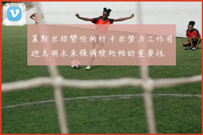 莱默尔称赞伦纳特卡尔努力工作将迎光明未来强调续约帕的重要性
