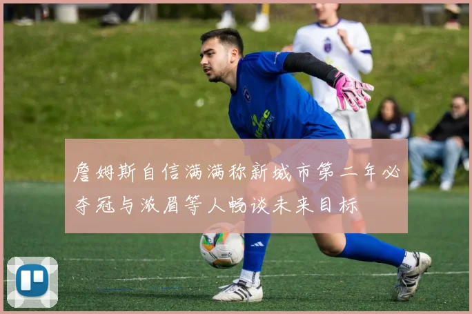 詹姆斯自信满满称新城市第二年必夺冠与浓眉等人畅谈未来目标