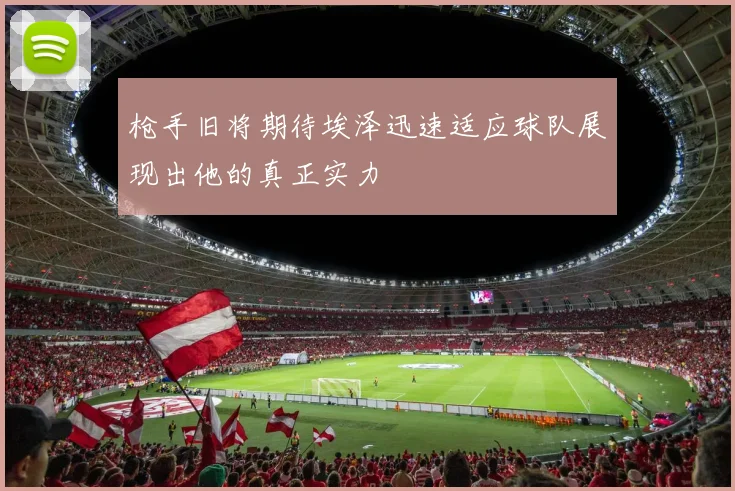 枪手旧将期待埃泽迅速适应球队展现出他的真正实力