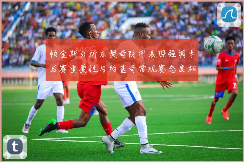 帕金斯分析东契奇防守表现强调季后赛重要性与约基奇常规赛态度相似