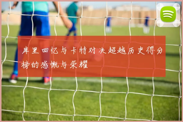 库里回忆与卡特对决超越历史得分榜的感慨与荣耀
