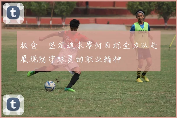 板仓滉坚定追求零封目标全力以赴展现防守球员的职业精神