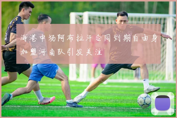 海港中场阿布拉汗合同到期自由身加盟河南队引发关注