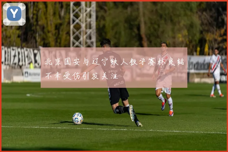 北京国安与辽宁铁人教学赛林良铭不幸受伤引发关注
