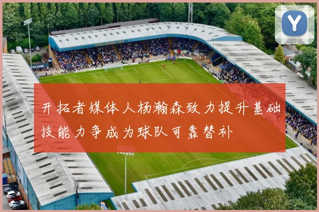 开拓者媒体人杨瀚森致力提升基础技能力争成为球队可靠替补