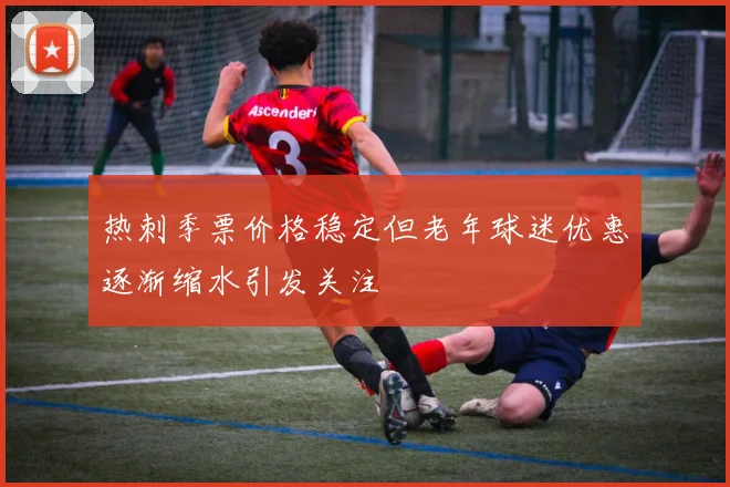热刺季票价格稳定但老年球迷优惠逐渐缩水引发关注