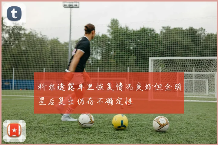 科尔透露库里恢复情况良好但全明星后复出仍存不确定性