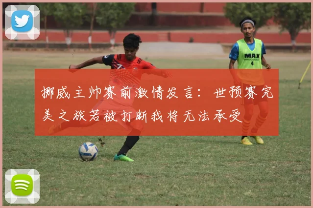 挪威主帅赛前激情发言：世预赛完美之旅若被打断我将无法承受