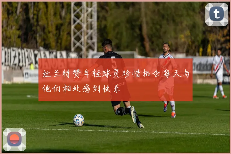 杜兰特赞年轻球员珍惜机会每天与他们相处感到快乐