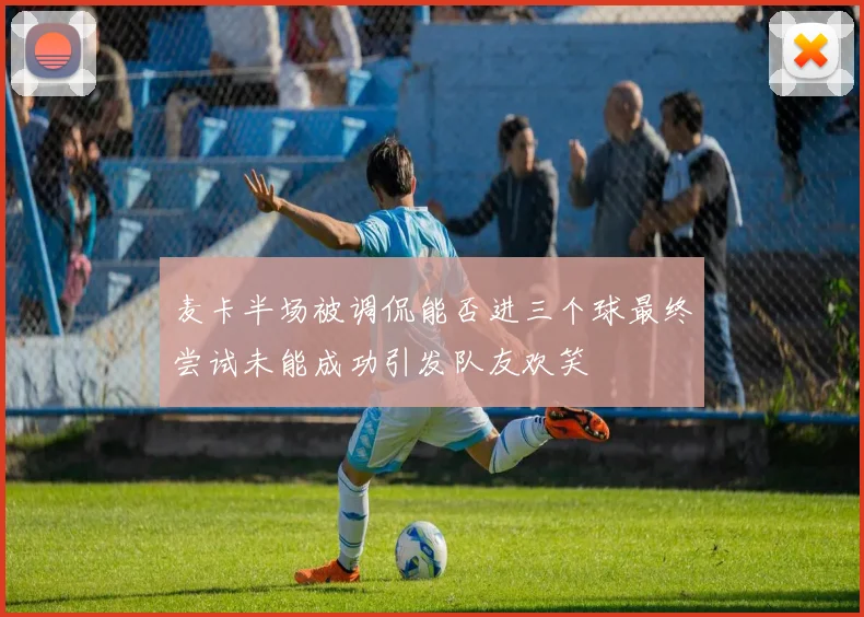 麦卡半场被调侃能否进三个球最终尝试未能成功引发队友欢笑