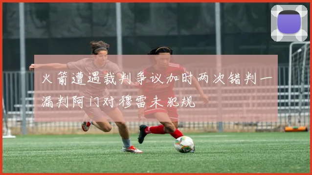 火箭遭遇裁判争议加时两次错判一漏判阿门对穆雷未犯规